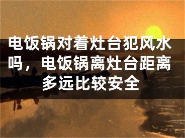 电饭锅对着灶台犯风水吗，电饭锅离灶台距离多远比较安全