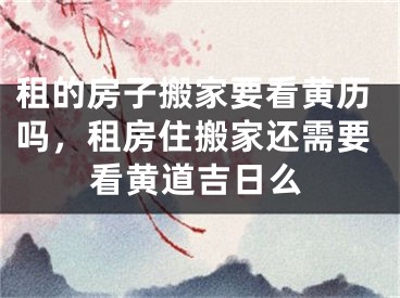 租的房子搬家要看黄历吗，租房住搬家还需要看黄道吉日么