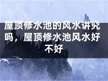 屋顶修水池的风水讲究吗，屋顶修水池风水好不好