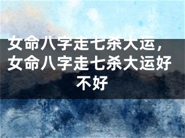 女命八字走七杀大运，女命八字走七杀大运好不好