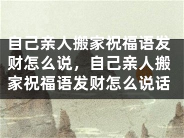 自己亲人搬家祝福语发财怎么说,自己亲人搬家祝福语发财怎么说话