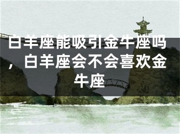 白羊座能吸引金牛座吗，白羊座会不会喜欢金牛座