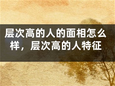层次高的人的面相怎么样，层次高的人特征