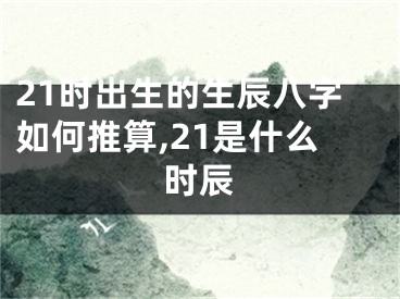 21时出生的生辰八字如何推算,21是什么时辰