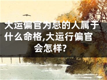 大运偏官为忌的人属于什么命格,大运行偏官会怎样?