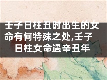 壬子日柱丑时出生的女命有何特殊之处,壬子日柱女命遇辛丑年
