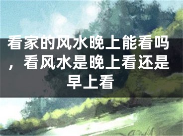 看家的风水晚上能看吗，看风水是晚上看还是早上看