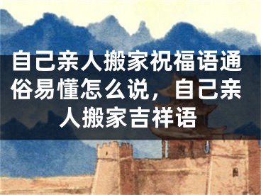 自己亲人搬家祝福语通俗易懂怎么说，自己亲人搬家吉祥语