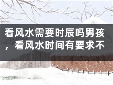 看风水需要时辰吗男孩，看风水时间有要求不