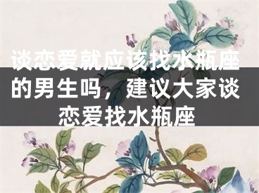 谈恋爱就应该找水瓶座的男生吗，建议大家谈恋爱找水瓶座