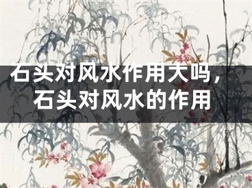 石头对风水作用大吗，石头对风水的作用