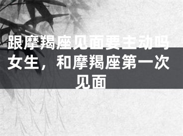 跟摩羯座见面要主动吗女生，和摩羯座第一次见面