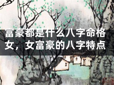 富豪都是什么八字命格女，女富豪的八字特点