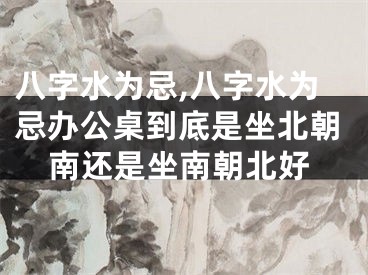 八字水为忌,八字水为忌办公桌到底是坐北朝南还是坐南朝北好