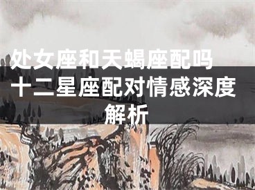 处女座和天蝎座配吗 十二星座配对情感深度解析