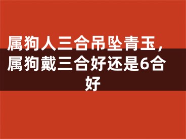 属狗人三合吊坠青玉，属狗戴三合好还是6合好
