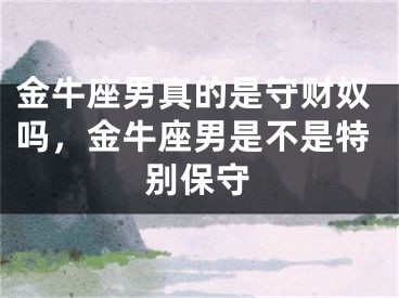金牛座男真的是守财奴吗，金牛座男是不是特别保守