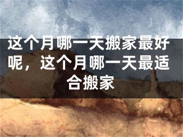 这个月哪一天搬家最好呢，这个月哪一天最适合搬家
