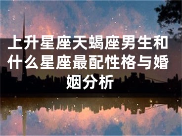 上升星座天蝎座男生和什么星座最配性格与婚姻分析
