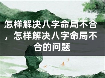 怎样解决八字命局不合，怎样解决八字命局不合的问题