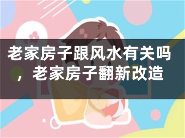 老家房子跟风水有关吗，老家房子翻新改造