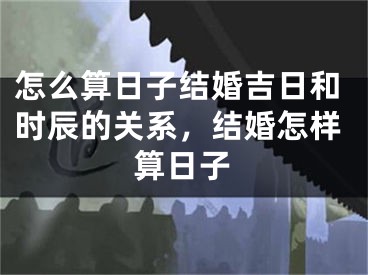 怎么算日子结婚吉日和时辰的关系，结婚怎样算日子