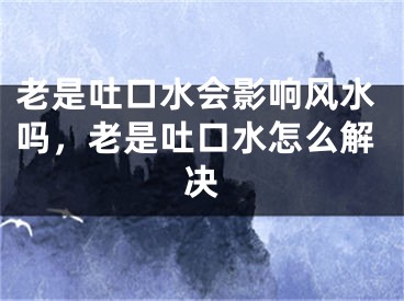 老是吐口水会影响风水吗，老是吐口水怎么解决