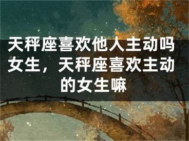 天秤座喜欢他人主动吗女生，天秤座喜欢主动的女生嘛