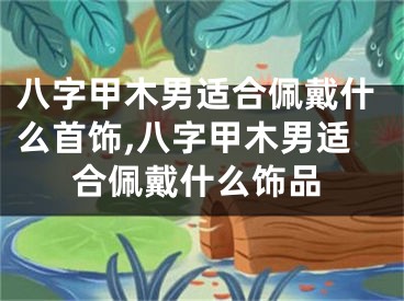 八字甲木男适合佩戴什么首饰,八字甲木男适合佩戴什么饰品