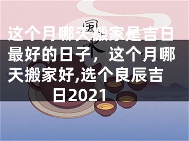 这个月哪天搬家是吉日最好的日子，这个月哪天搬家好,选个良辰吉日2021