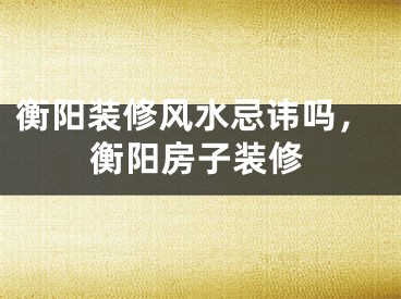 衡阳装修风水忌讳吗,衡阳房子装修