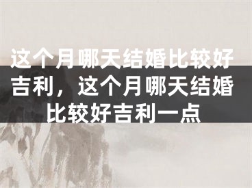 这个月哪天结婚比较好吉利，这个月哪天结婚比较好吉利一点