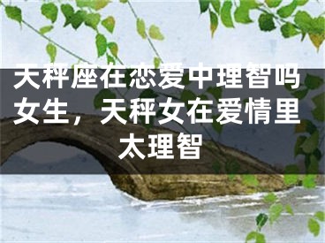天秤座在恋爱中理智吗女生,天秤女在爱情里太理智