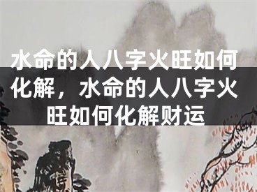 水命的人八字火旺如何化解，水命的人八字火旺如何化解财运