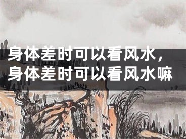 身体差时可以看风水，身体差时可以看风水嘛