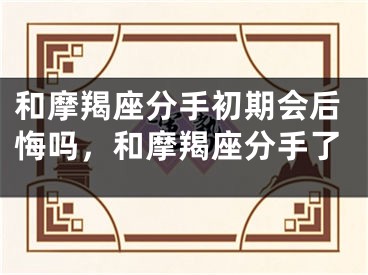 和摩羯座分手初期会后悔吗，和摩羯座分手了