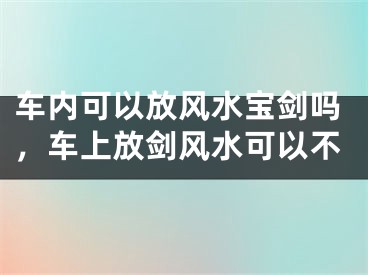 车内可以放风水宝剑吗，车上放剑风水可以不