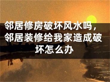 邻居修房破坏风水吗，邻居装修给我家造成破坏怎么办