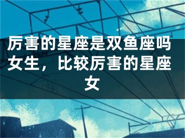 厉害的星座是双鱼座吗女生，比较厉害的星座女