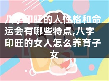 八字印旺的人性格和命运会有哪些特点,八字印旺的女人怎么养育子女