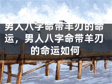男人八字命带羊刃的命运，男人八字命带羊刃的命运如何