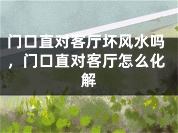 门口直对客厅坏风水吗，门口直对客厅怎么化解