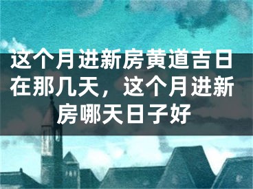 这个月进新房黄道吉日在那几天，这个月进新房哪天日子好