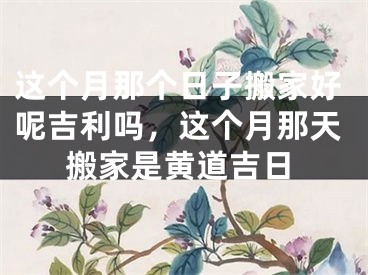这个月那个日子搬家好呢吉利吗，这个月那天搬家是黄道吉日