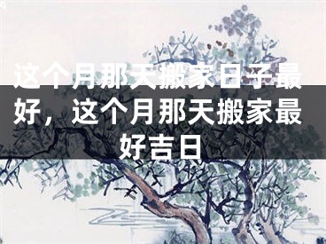 这个月那天搬家日子最好，这个月那天搬家最好吉日