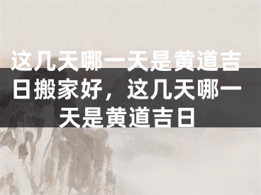 这几天哪一天是黄道吉日搬家好，这几天哪一天是黄道吉日