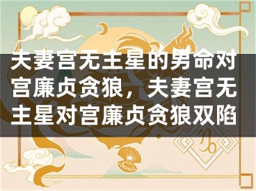 夫妻宫无主星的男命对宫廉贞贪狼，夫妻宫无主星对宫廉贞贪狼双陷