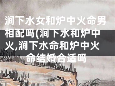 涧下水女和炉中火命男相配吗(涧下水和炉中火,涧下水命和炉中火命结婚合适吗