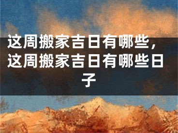 这周搬家吉日有哪些，这周搬家吉日有哪些日子