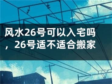 风水26号可以入宅吗，26号适不适合搬家